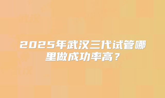 2025年武汉三代试管哪里做成功率高？