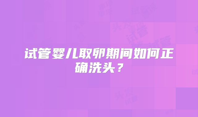 试管婴儿取卵期间如何正确洗头？