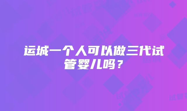 运城一个人可以做三代试管婴儿吗？