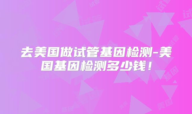 去美国做试管基因检测-美国基因检测多少钱！