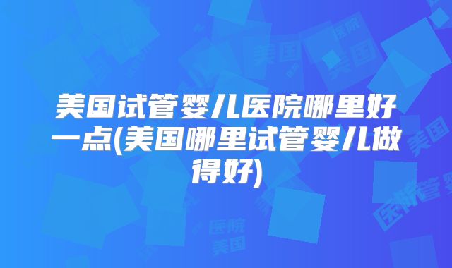 美国试管婴儿医院哪里好一点(美国哪里试管婴儿做得好)