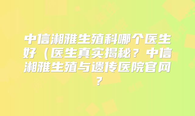中信湘雅生殖科哪个医生好（医生真实揭秘？中信湘雅生殖与遗传医院官网？