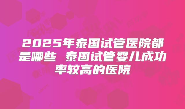 2025年泰国试管医院都是哪些 泰国试管婴儿成功率较高的医院