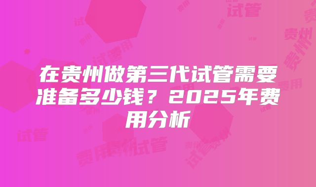 在贵州做第三代试管需要准备多少钱?2025年费用分析