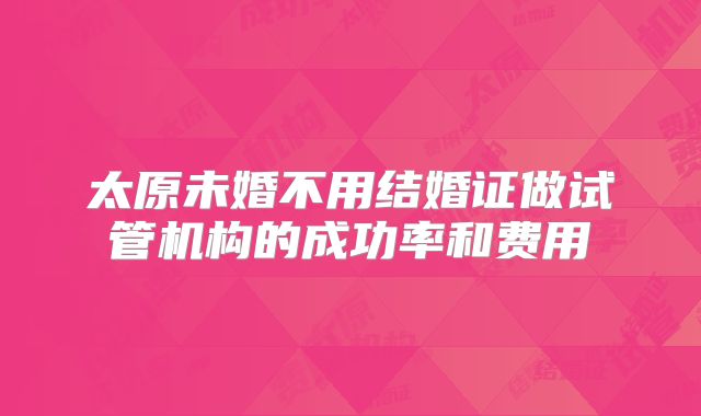 太原未婚不用结婚证做试管机构的成功率和费用