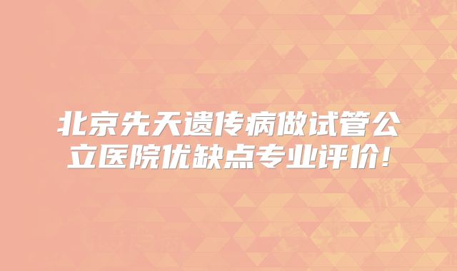 北京先天遗传病做试管公立医院优缺点专业评价!