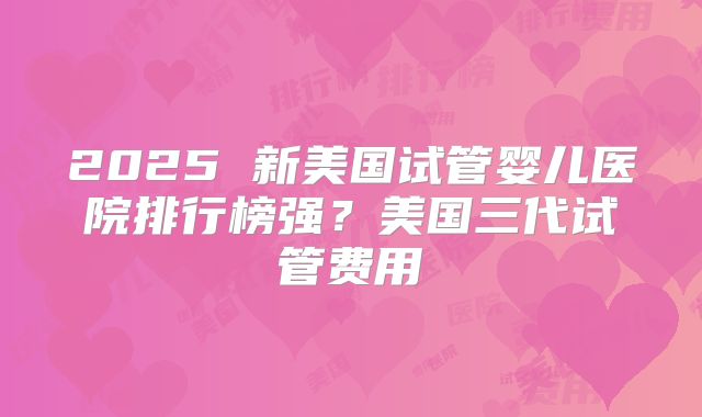 2025 新美国试管婴儿医院排行榜强？美国三代试管费用