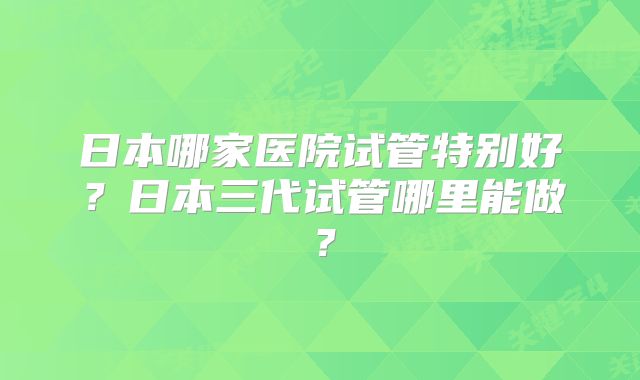 日本哪家医院试管特别好？日本三代试管哪里能做？