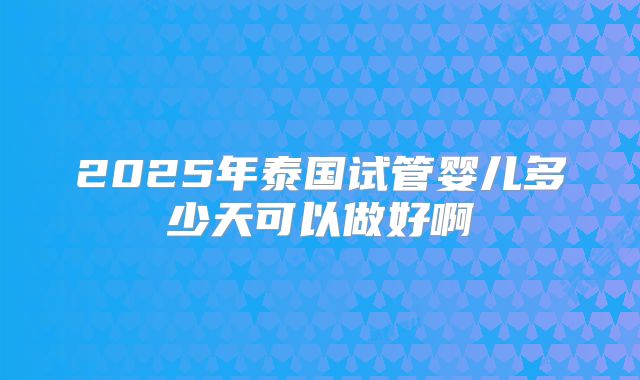 2025年泰国试管婴儿多少天可以做好啊