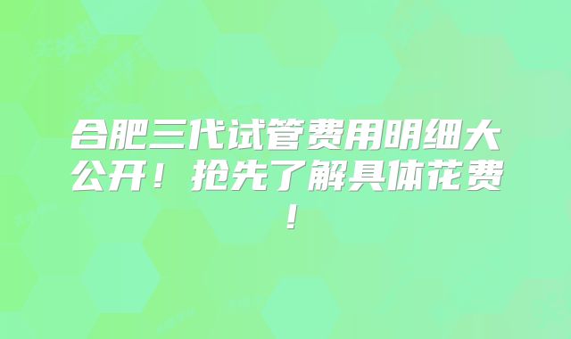 合肥三代试管费用明细大公开！抢先了解具体花费！