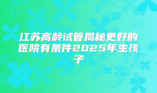 江苏高龄试管揭秘更好的医院有条件2025年生孩子