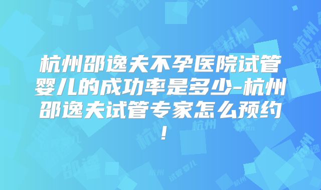 杭州邵逸夫不孕医院试管婴儿的成功率是多少-杭州邵逸夫试管专家怎么预约！