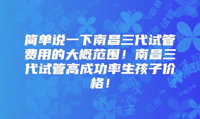 简单说一下南昌三代试管费用的大概范围!南昌三代试管高成功率生孩子价格!