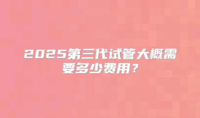 2025第三代试管大概需要多少费用？