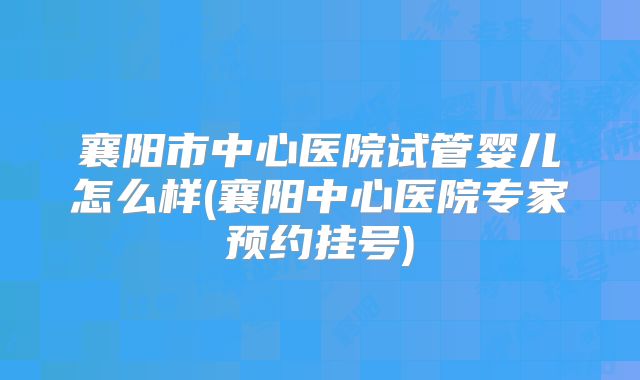 襄阳市中心医院试管婴儿怎么样(襄阳中心医院专家预约挂号)