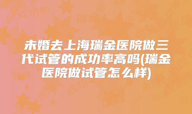 未婚去上海瑞金医院做三代试管的成功率高吗(瑞金医院做试管怎么样)