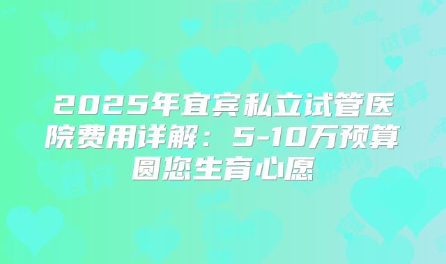 2025年宜宾私立试管医院费用详解:5-10万预算圆您生育心愿