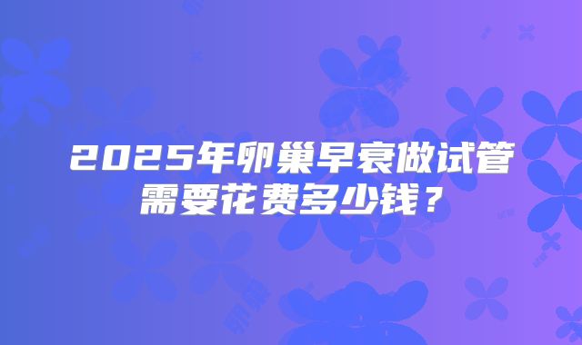 2025年卵巢早衰做试管需要花费多少钱？