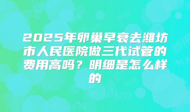 2025年卵巢早衰去潍坊市人民医院做三代试管的费用高吗?明细是怎么样的