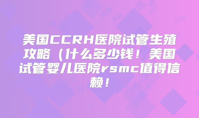 美国CCRH医院试管生殖攻略（什么多少钱！美国试管婴儿医院rsmc值得信赖！