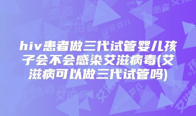 hiv患者做三代试管婴儿孩子会不会感染艾滋病毒(艾滋病可以做三代试管吗)