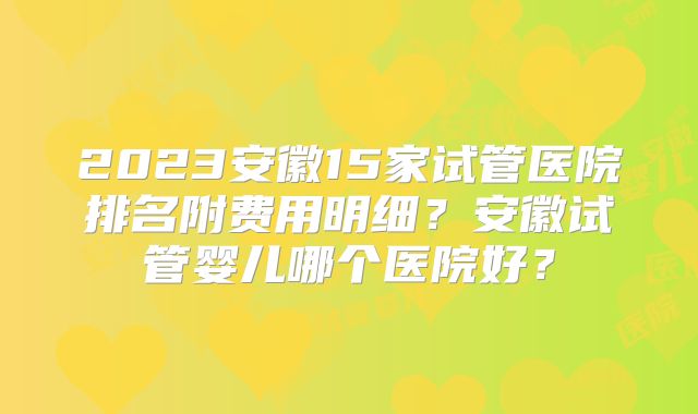 2023安徽15家试管医院排名附费用明细？安徽试管婴儿哪个医院好？