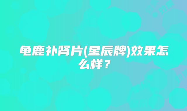 龟鹿补肾片(星辰牌)效果怎么样？
