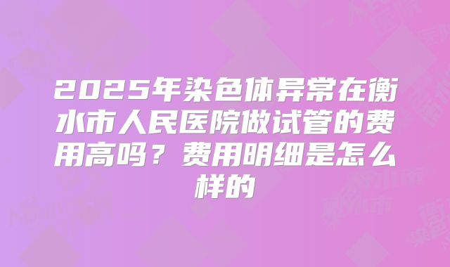 2025年染色体异常在衡水市人民医院做试管的费用高吗?费用明细是怎么样的
