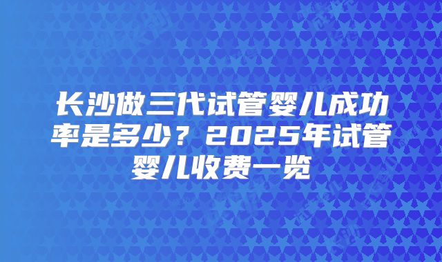 长沙做三代试管婴儿成功率是多少?2025年试管婴儿收费一览