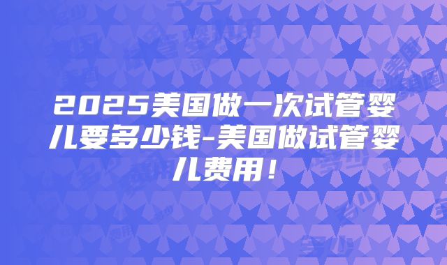 2025美国做一次试管婴儿要多少钱-美国做试管婴儿费用!