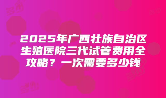 2025年广西壮族自治区生殖医院三代试管费用全攻略?一次需要多少钱