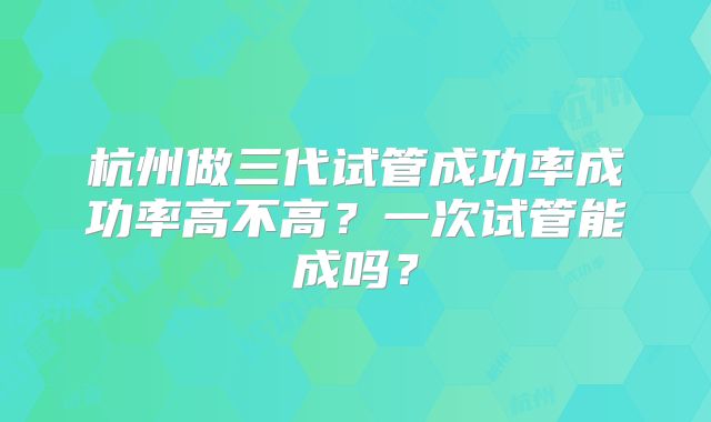 杭州做三代试管成功率成功率高不高？一次试管能成吗？