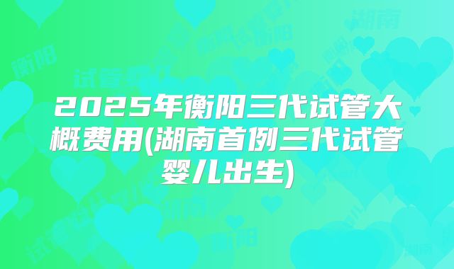 2025年衡阳三代试管大概费用(湖南首例三代试管婴儿出生)