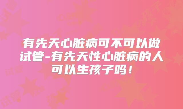 有先天心脏病可不可以做试管-有先天性心脏病的人可以生孩子吗!