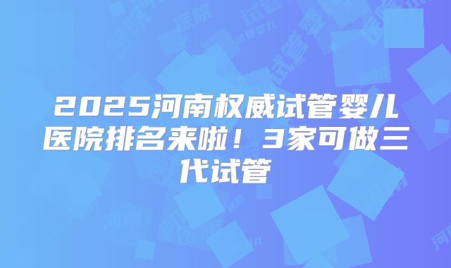 2025河南权威试管婴儿医院排名来啦!3家可做三代试管
