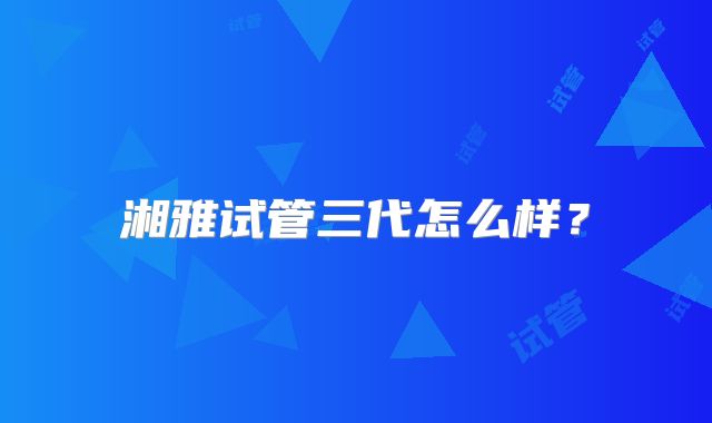 湘雅试管三代怎么样？