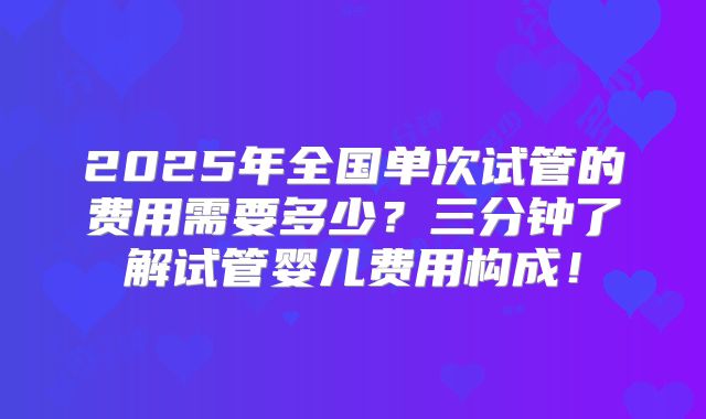 2025年全国单次试管的费用需要多少？三分钟了解试管婴儿费用构成！