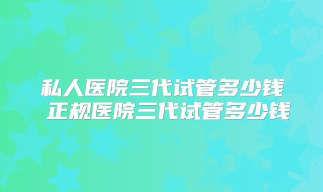 私人医院三代试管多少钱 正规医院三代试管多少钱