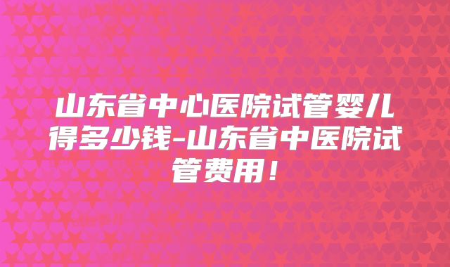 山东省中心医院试管婴儿得多少钱-山东省中医院试管费用！