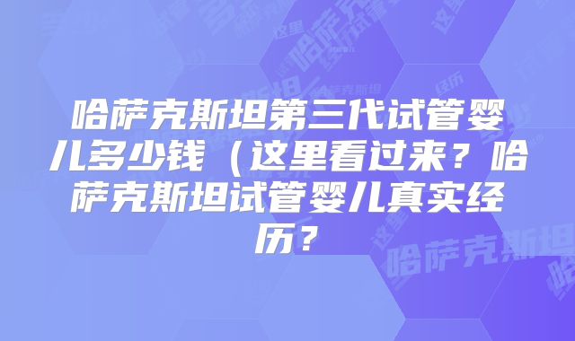 哈萨克斯坦第三代试管婴儿多少钱(这里看过来?哈萨克斯坦试管婴儿真实经历?