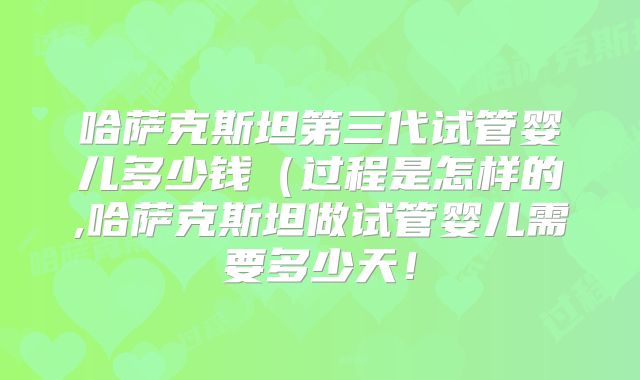 哈萨克斯坦第三代试管婴儿多少钱（过程是怎样的,哈萨克斯坦做试管婴儿需要多少天！