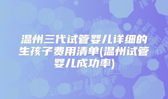 温州三代试管婴儿详细的生孩子费用清单(温州试管婴儿成功率)