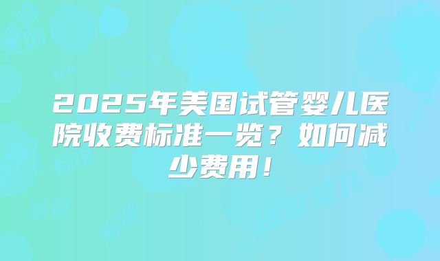 2025年美国试管婴儿医院收费标准一览？如何减少费用！