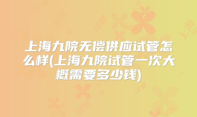 上海九院无偿供应试管怎么样(上海九院试管一次大概需要多少钱)