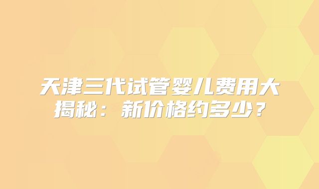 天津三代试管婴儿费用大揭秘：新价格约多少？