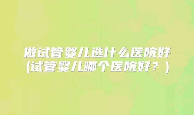 做试管婴儿选什么医院好(试管婴儿哪个医院好？)