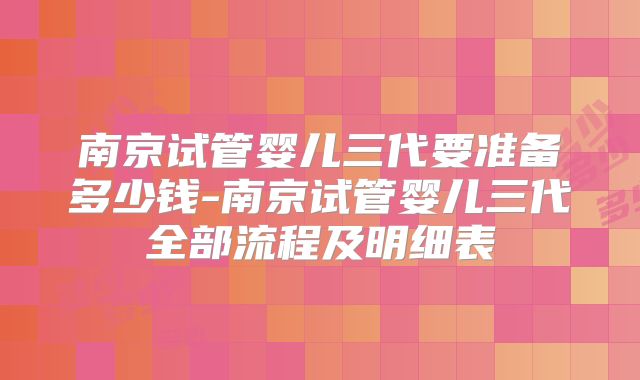 南京试管婴儿三代要准备多少钱-南京试管婴儿三代全部流程及明细表