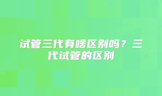 试管三代有啥区别吗？三代试管的区别