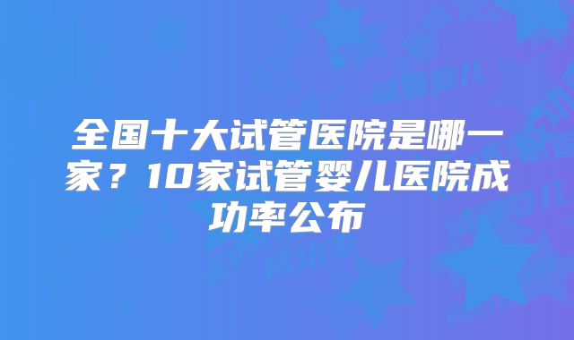 全国十大试管医院是哪一家？10家试管婴儿医院成功率公布