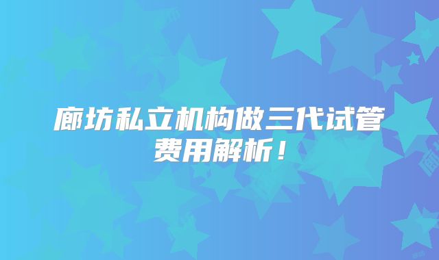 廊坊私立机构做三代试管费用解析！